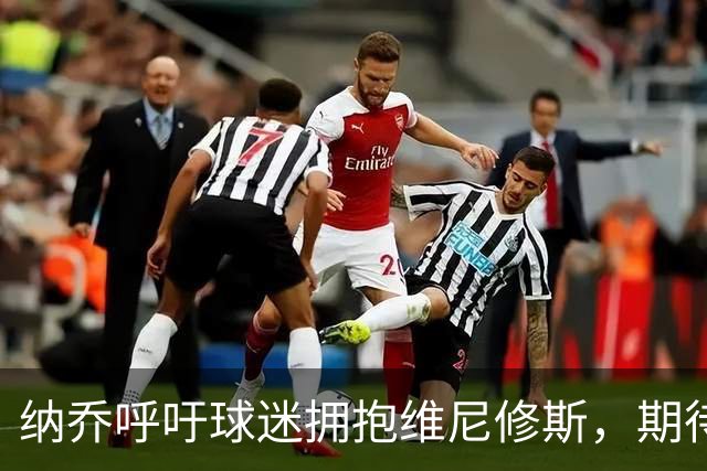 纳乔呼吁球迷拥抱维尼修斯，期待敌意转为支持